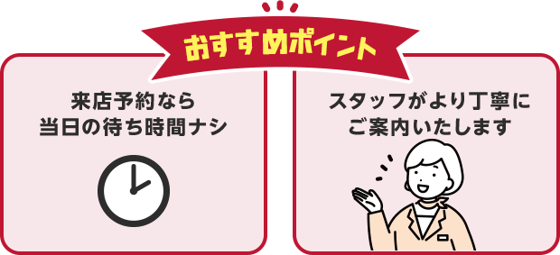 おすすめポイント・来店予約なら当日の待ち時間ナシ・スタッフがより丁寧にご案内いたします
