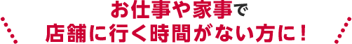お仕事や家事で店舗に行く時間がない方に！