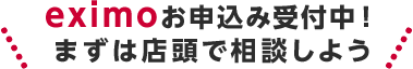 eximoお申込み受付中!まずは店頭で相談しよう