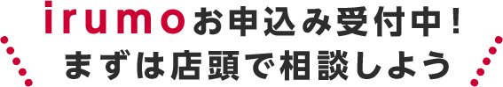irumoお申込み受付中!まずは店頭で相談しよう