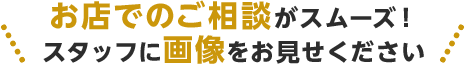 お店でのご相談がスムーズ!スタッフに画像をお見せください