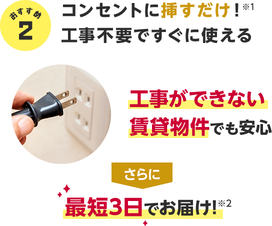 おすすめ2 コンセントに挿すだけ!※1工事不要ですぐに使える 工事ができない賃貸物件でも安心 さらに最短3日でお届け!※2